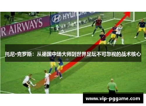托尼·克罗斯：从德国中场大师到世界足坛不可忽视的战术核心