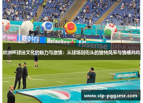 欧洲杯球迷文化的魅力与激情：从球场到街头的独特风采与情感共鸣