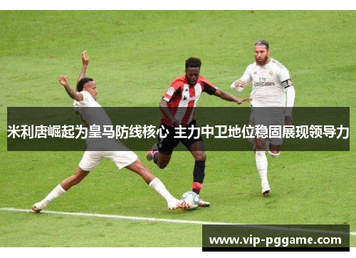 米利唐崛起为皇马防线核心 主力中卫地位稳固展现领导力