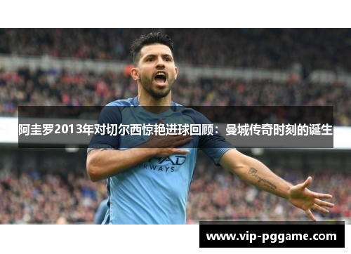 阿圭罗2013年对切尔西惊艳进球回顾：曼城传奇时刻的诞生