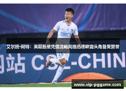 艾尔班·阿特：英超新星凭借流畅风格迅速崭露头角备受赞誉