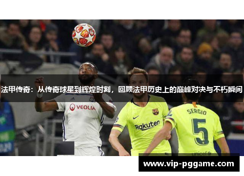 法甲传奇：从传奇球星到辉煌时刻，回顾法甲历史上的巅峰对决与不朽瞬间
