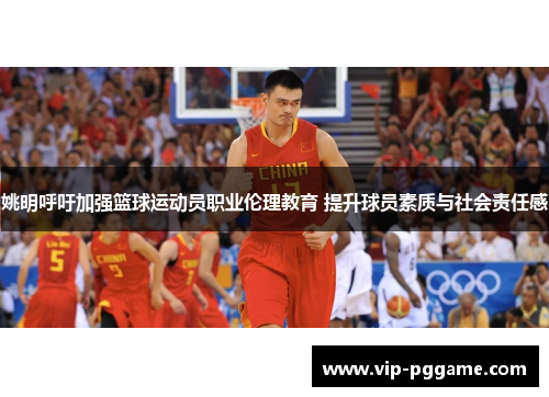 姚明呼吁加强篮球运动员职业伦理教育 提升球员素质与社会责任感