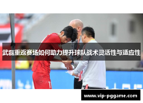 武磊重返赛场如何助力提升球队战术灵活性与适应性