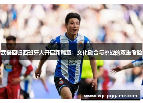 武磊回归西班牙人开启新篇章：文化融合与挑战的双重考验
