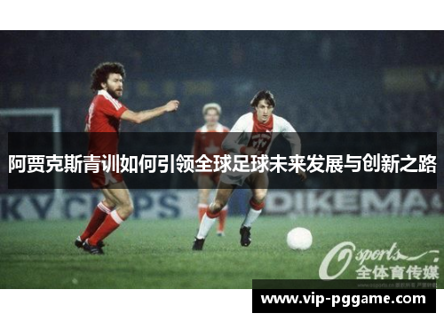 阿贾克斯青训如何引领全球足球未来发展与创新之路