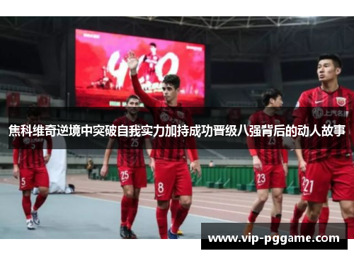 焦科维奇逆境中突破自我实力加持成功晋级八强背后的动人故事