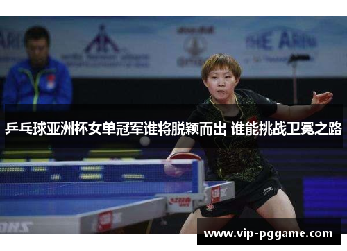 乒乓球亚洲杯女单冠军谁将脱颖而出 谁能挑战卫冕之路