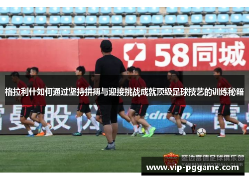 格拉利什如何通过坚持拼搏与迎接挑战成就顶级足球技艺的训练秘籍