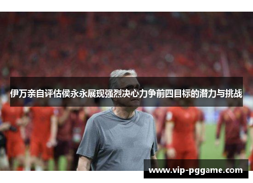 伊万亲自评估侯永永展现强烈决心力争前四目标的潜力与挑战