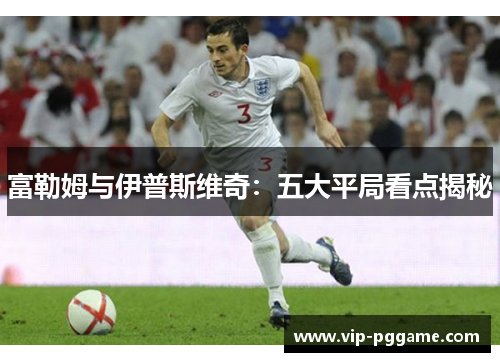 富勒姆与伊普斯维奇：五大平局看点揭秘