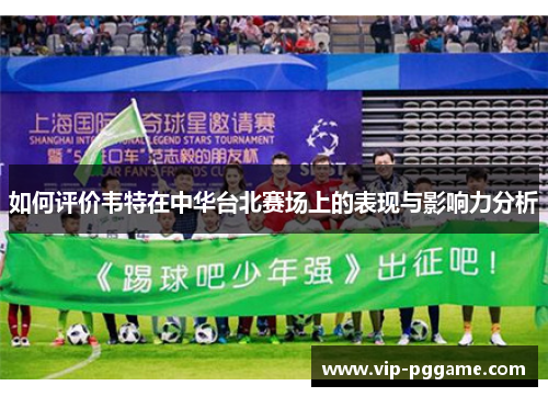如何评价韦特在中华台北赛场上的表现与影响力分析