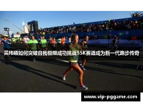吴玮曦如何突破自我极限成功挑战55K赛道成为新一代跑步传奇