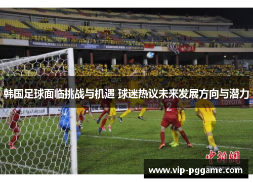 韩国足球面临挑战与机遇 球迷热议未来发展方向与潜力