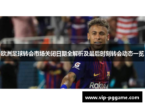 欧洲足球转会市场关闭日期全解析及最后时刻转会动态一览