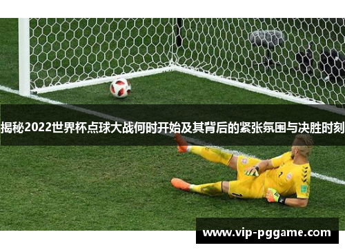 揭秘2022世界杯点球大战何时开始及其背后的紧张氛围与决胜时刻