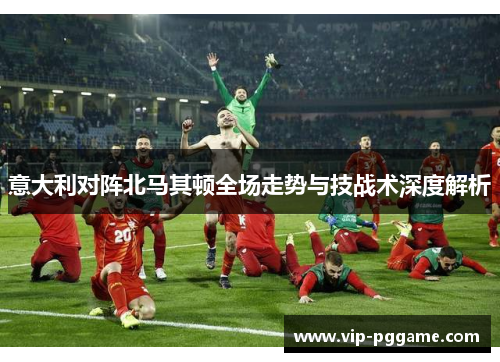 意大利对阵北马其顿全场走势与技战术深度解析