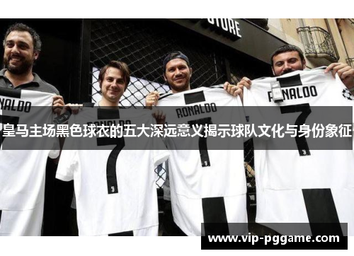 皇马主场黑色球衣的五大深远意义揭示球队文化与身份象征