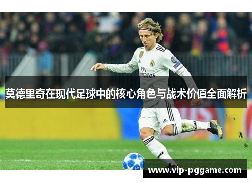 莫德里奇在现代足球中的核心角色与战术价值全面解析