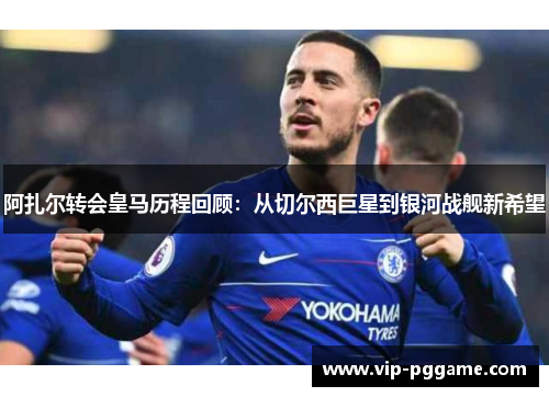 阿扎尔转会皇马历程回顾：从切尔西巨星到银河战舰新希望